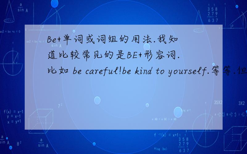 Be+单词或词组的用法.我知道比较常见的是BE+形容词.比如 be careful!be kind to yourself.等等.但是最近有看见BE+名词 或则动词什么的 不知道这是什么用法或则巨型