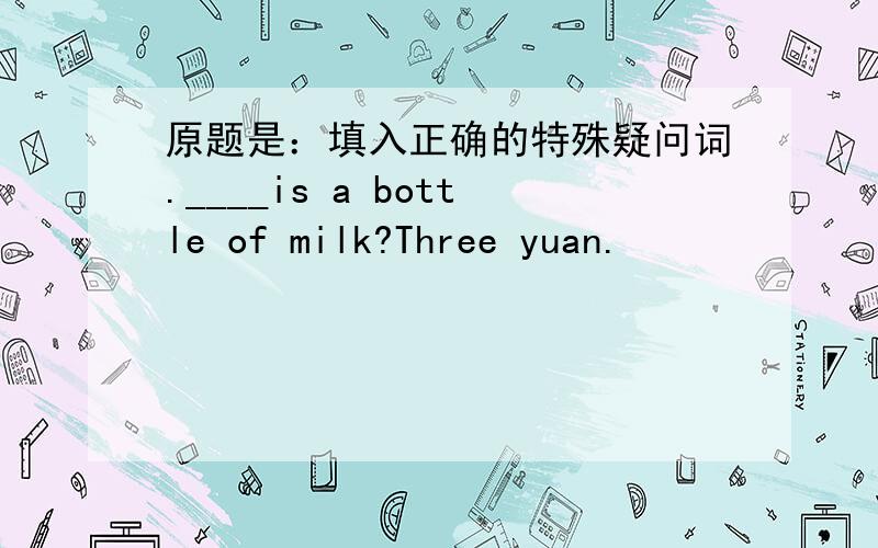 原题是：填入正确的特殊疑问词.____is a bottle of milk?Three yuan.