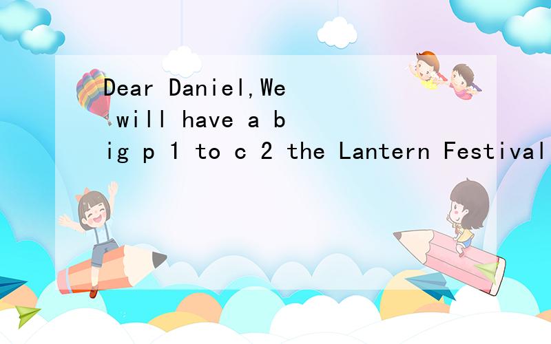 Dear Daniel,We will have a big p 1 to c 2 the Lantern Festival on Sunday,首字母填空Dear Daniel,We will have a big p 1 to c 2 the Lantern Festival on Sunday,the 15th day of the first new moon on the school h 3 .The celebration will s 4 at 1:00 p.