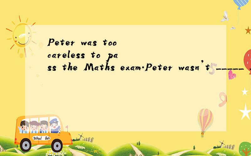 Peter was too careless to pass the Maths exam.Peter wasn't _____ _____ to pass the Maths exam.改为同义句