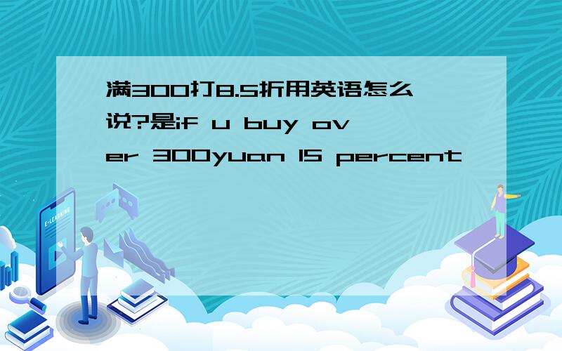 满300打8.5折用英语怎么说?是if u buy over 300yuan 15 percent