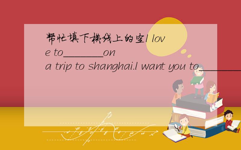帮忙填下横线上的空l love to_______on a trip to shanghai.l want you to____________,too.when do we _________for shanghai?we_________on february firstin the morning.and we___________onfebruary first in the afernoon把所给的单词填到横线