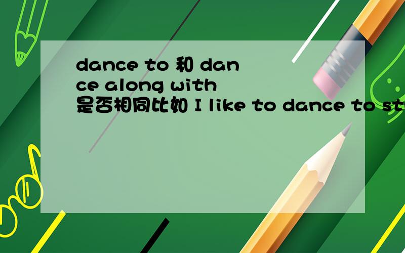 dance to 和 dance along with 是否相同比如 I like to dance to sth.和 I dance along with sth.最后帮造句子.