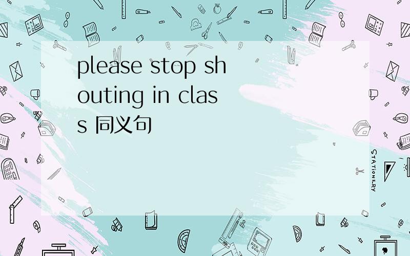 please stop shouting in class 同义句