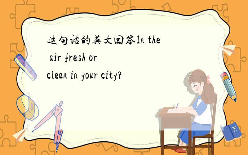 这句话的英文回答In the air fresh or clean in your city?