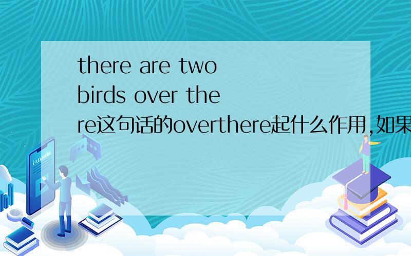 there are two birds over there这句话的overthere起什么作用,如果没有overthere不也是,那儿有两只鸟的意思吗