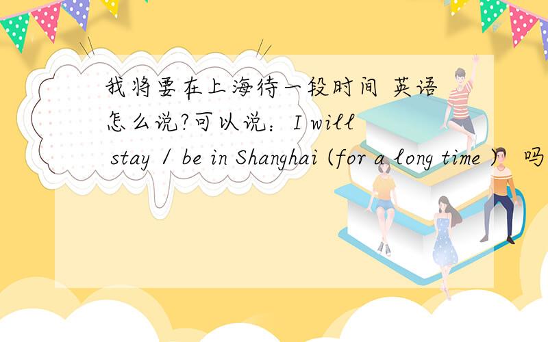我将要在上海待一段时间 英语怎么说?可以说：I will stay / be in Shanghai (for a long time )   吗?“一段时间” for a long time  一般用在完成时态, 一般将来中,是否可以用? 如果不行的话,用那个词替换?