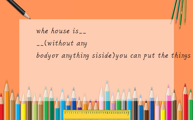 whe house is____(without anybodyor anything siside)you can put the things therethe house is