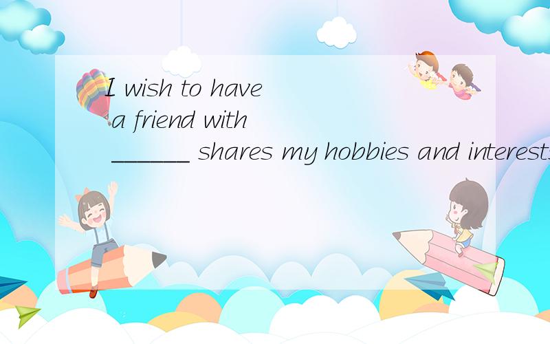 I wish to have a friend with ______ shares my hobbies and interests.A.whomever B.no matter who C.whoever D.anyone
