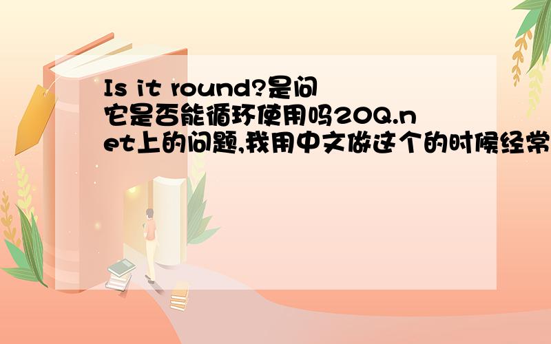 Is it round?是问它是否能循环使用吗20Q.net上的问题,我用中文做这个的时候经常会问到是否循环使用,但从来没问过是否是圆的,而且,问是不是圆的准确的也不是用round啊