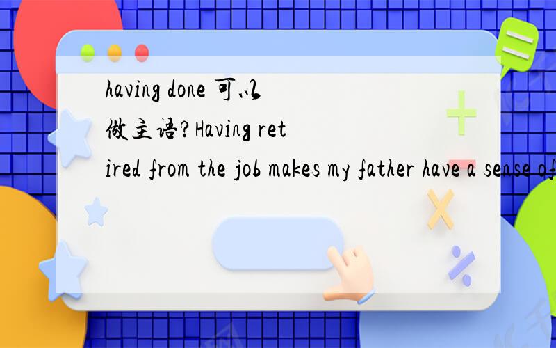having done 可以做主语?Having retired from the job makes my father have a sense of loss可以吗