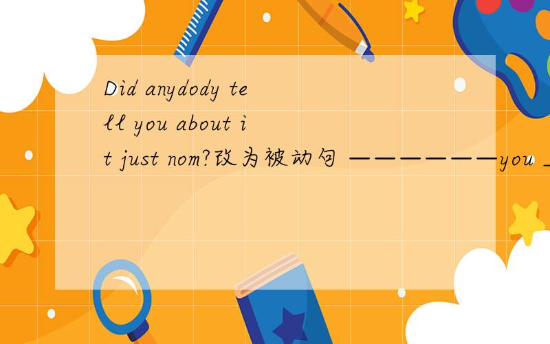 Did anydody tell you about it just nom?改为被动句 ——————you ____about it just now?