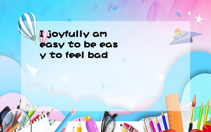 I joyfully am easy to be easy to feel bad