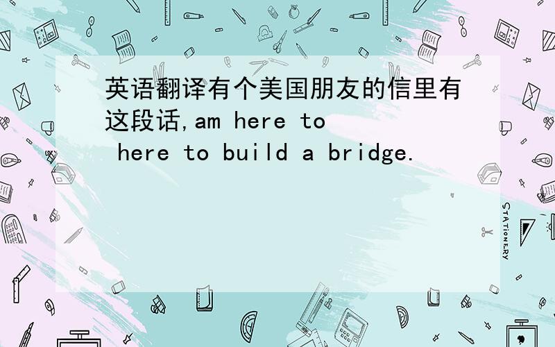英语翻译有个美国朋友的信里有这段话,am here to here to build a bridge.