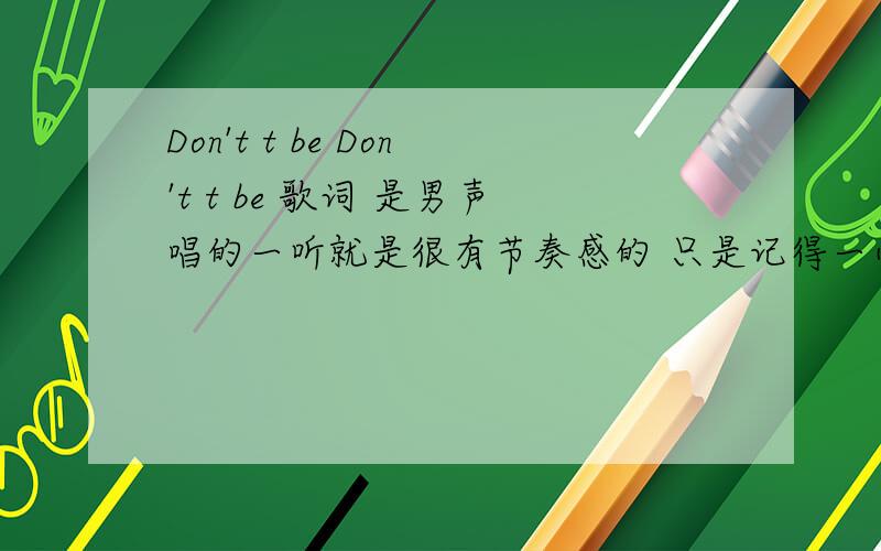 Don't t be Don't t be 歌词 是男声唱的一听就是很有节奏感的 只是记得一小部分