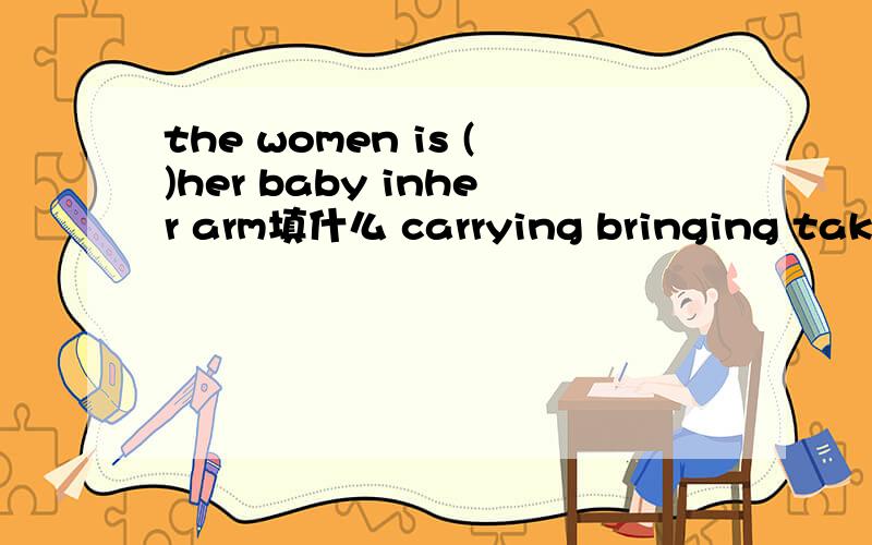 the women is ()her baby inher arm填什么 carrying bringing taking getting
