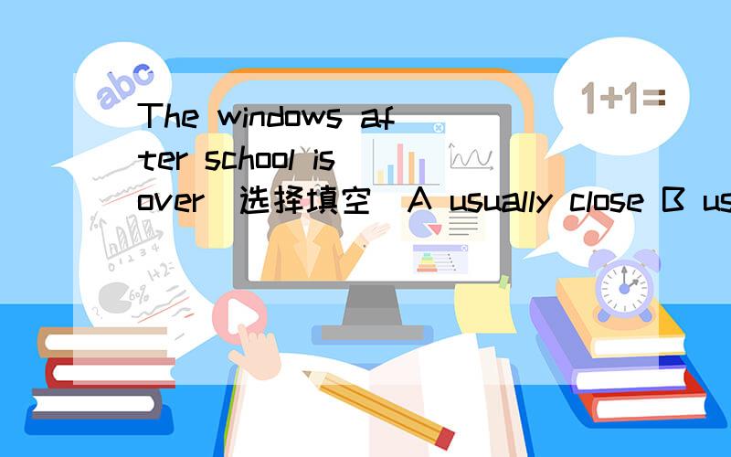 The windows after school is over（选择填空）A usually close B usually closed C are usually closed D are usually closing