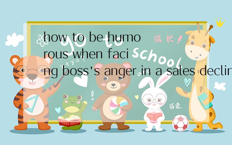 how to be humorous when facing boss's anger in a sales decline我们要演一个英语短剧,我只需要几句话就好了,急用!