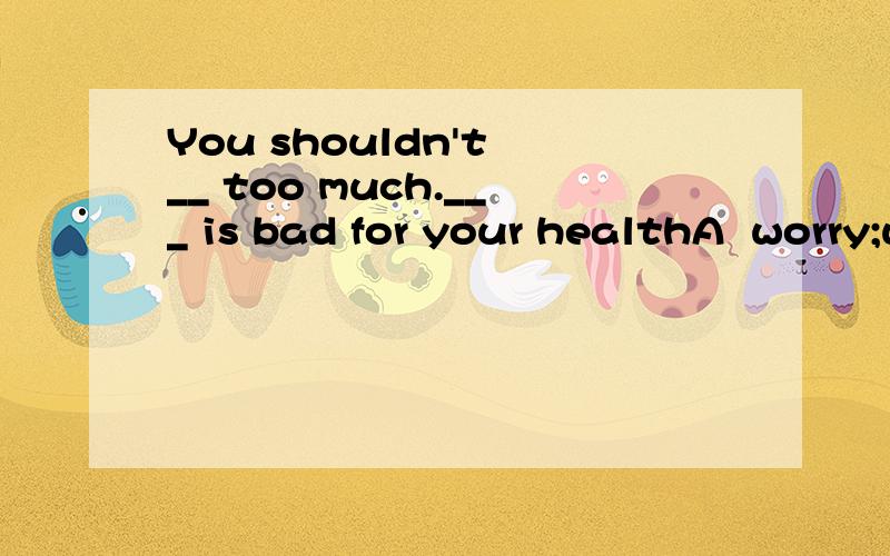 You shouldn't __ too much.___ is bad for your healthA  worry;worryB worried;worryC worry;worriedD worry;worrying