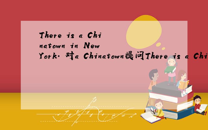 There is a Chinatown in New York. 对a Chinatown提问There is a Chinatown in New York.  对a Chinatown提问（     ）（     ）in New York?给了两个空.  填What is对么
