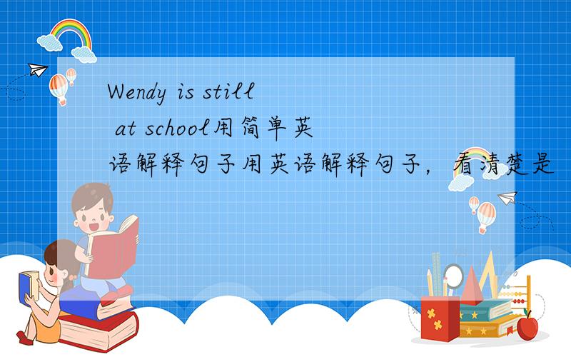 Wendy is still at school用简单英语解释句子用英语解释句子，看清楚是“英语”