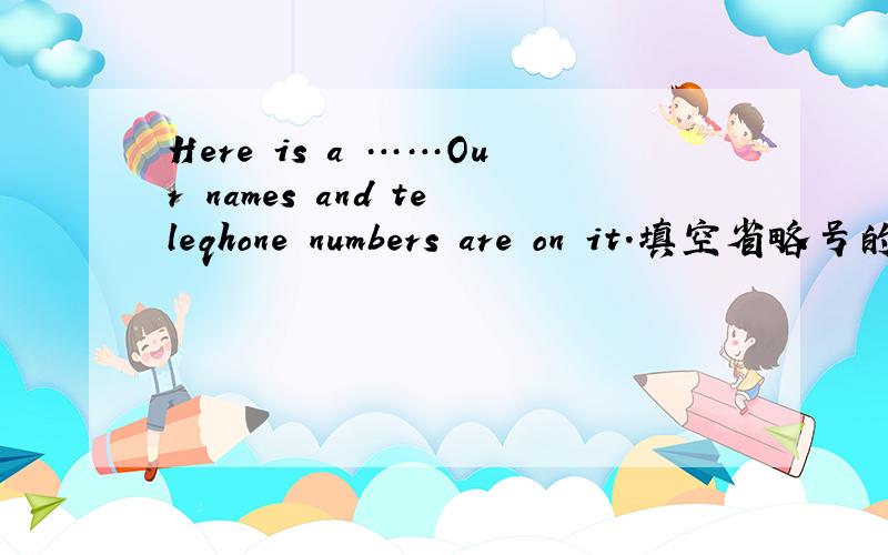 Here is a ……Our names and teleqhone numbers are on it.填空省略号的地方填一个单词要是L字母开头的