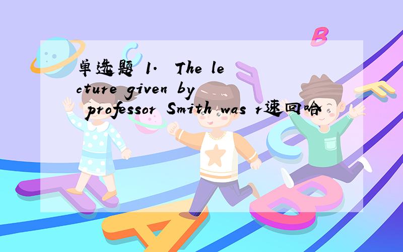 单选题 1.– The lecture given by professor Smith was r速回哈