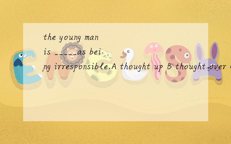 the young man is _____as being irresponsible.A thought up B thought over C -- out D -- of为什么是,理由