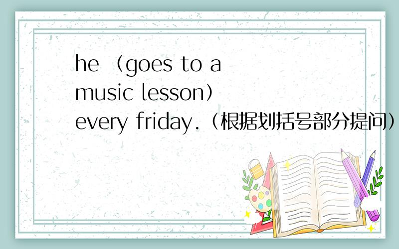 he （goes to a music lesson） every friday.（根据划括号部分提问）