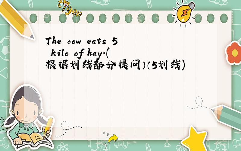The cow eats 5 kilo of hay.(根据划线部分提问）（5划线)