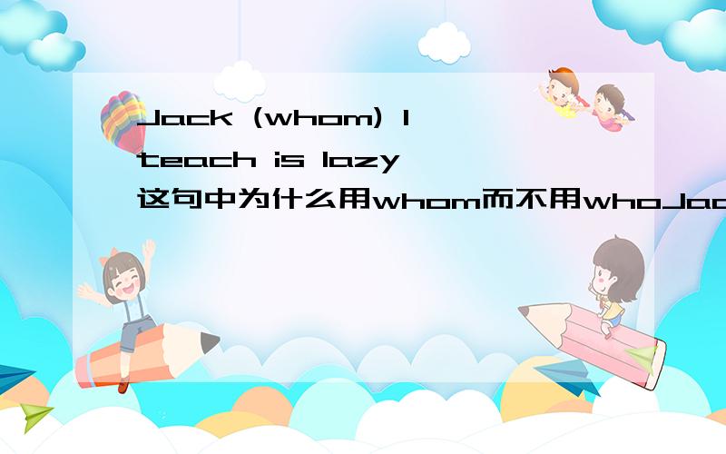 Jack (whom) I teach is lazy 这句中为什么用whom而不用whoJack (whom) I teach is lazy 这句中为什么用whom而不用who呢