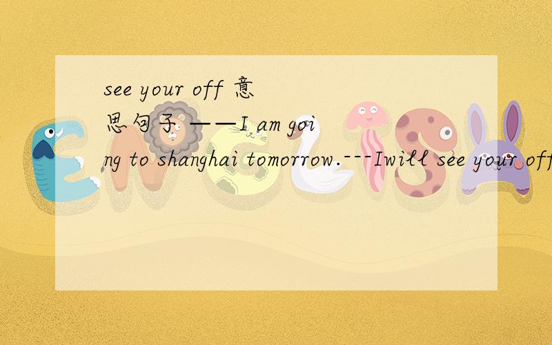 see your off 意思句子 ——I am going to shanghai tomorrow.---Iwill see your off at the station.