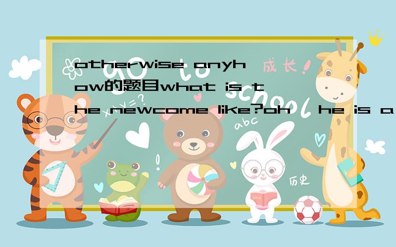 otherwise anyhow的题目what is the newcome like?oh ,he is a bit too noisy,but ---------a nice boy.选otherwise 还是anyhow?为什么?