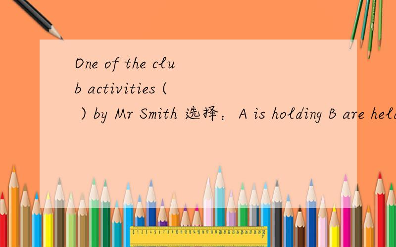 One of the club activities ( ) by Mr Smith 选择：A is holding B are held C is held D holds