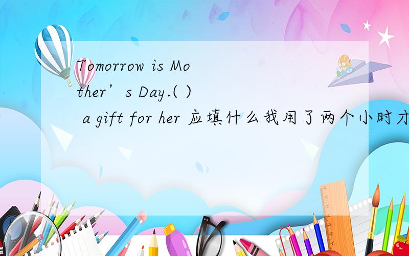 Tomorrow is Mother’s Day.( ) a gift for her 应填什么我用了两个小时才读完那本杂志.