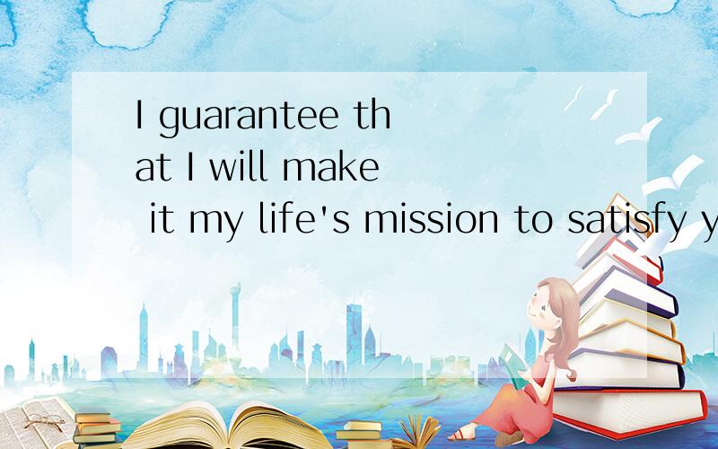 I guarantee that I will make it my life's mission to satisfy you in every way possible.