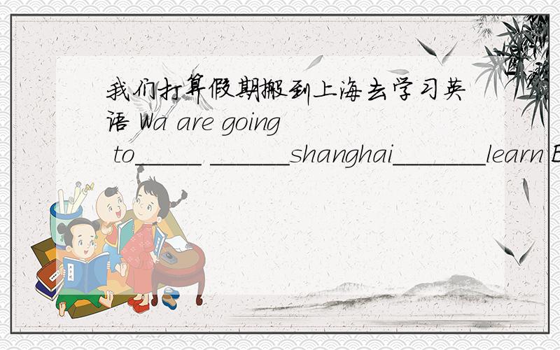 我们打算假期搬到上海去学习英语 Wa are going to_____ ______shanghai_______learn English on vaca-tion是英语翻译