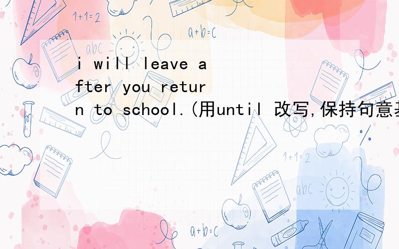 i will leave after you return to school.(用until 改写,保持句意基本不变)