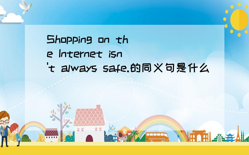 Shopping on the Internet isn't always safe.的同义句是什么___ _____ _____shop on the Internet