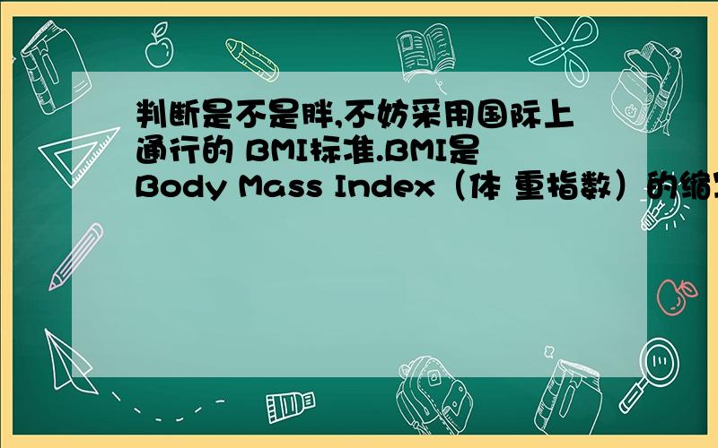 判断是不是胖,不妨采用国际上通行的 BMI标准.BMI是Body Mass Index（体 重指数）的缩写,计算公式是：体重（千 克）÷身高（米）^2.计算得出的数字如 果小于18.5,则为偏瘦；18.24.9为正 常；25.29.9