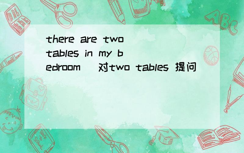 there are two tables in my bedroom (对two tables 提问 ）