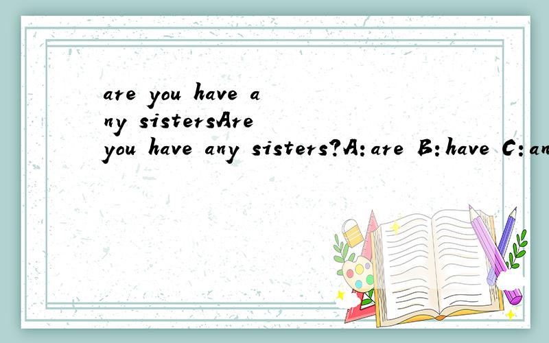 are you have any sistersAre you have any sisters?A：are B：have C：any D：sisters错了要改