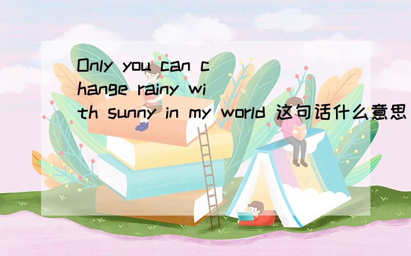 Only you can change rainy with sunny in my world 这句话什么意思 谁能告诉我下
