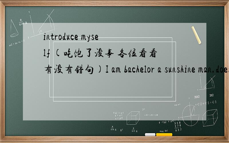 introduce myself (吃饱了没事 各位看看有没有错句)I am bachelor a sunshine man,doesn't have any bad hobby .Then talking about my interest ,I like play bastetball and sneaker ,Of course ,I like English ,I believe everybody be able to say 