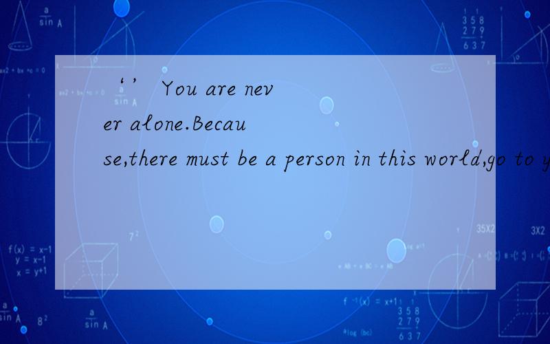‘’ You are never alone.Because,there must be a person in this world,go to you in an effort to.
