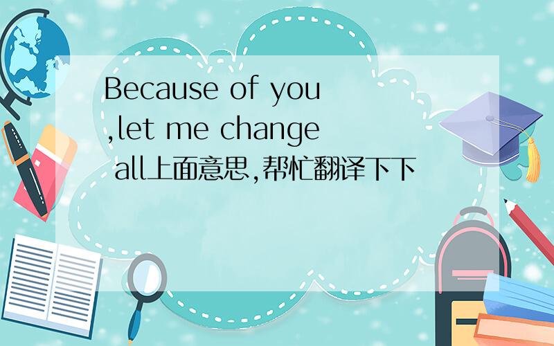 Because of you,let me change all上面意思,帮忙翻译下下