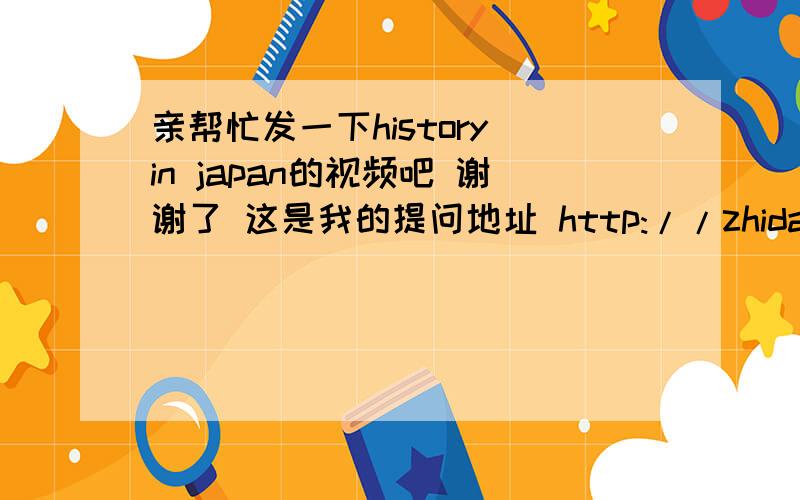亲帮忙发一下history in japan的视频吧 谢谢了 这是我的提问地址 http://zhidao.baidu.com/question/19380