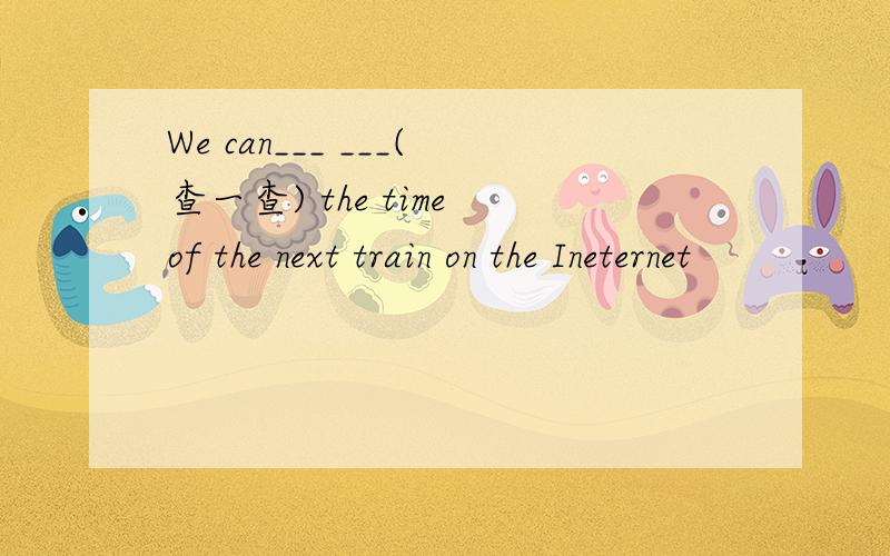 We can___ ___(查一查) the time of the next train on the Ineternet