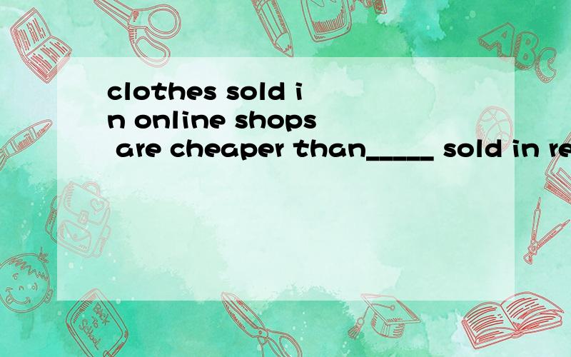 clothes sold in online shops are cheaper than_____ sold in real shopsThe clothes sold in online shops are cheaper than_____ sold in real shopsA ones B those C taht D it