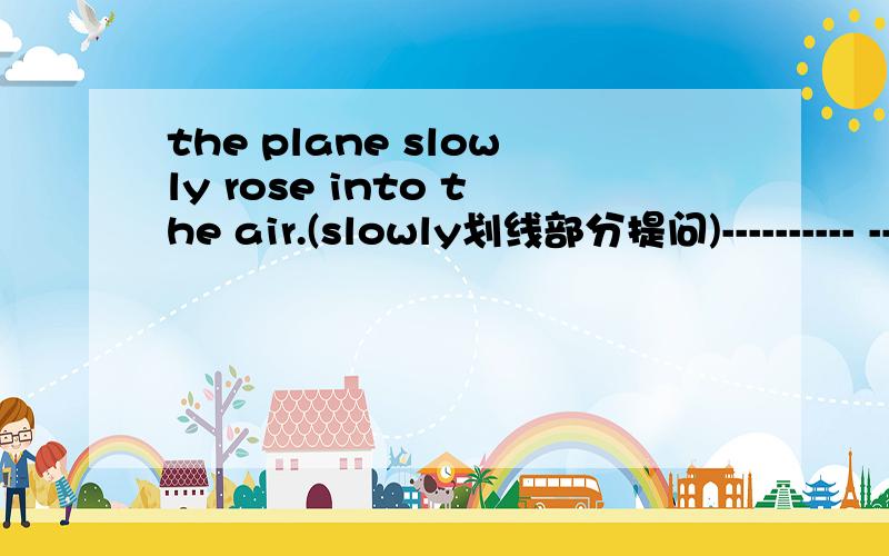 the plane slowly rose into the air.(slowly划线部分提问)---------- -----------—the plane ---------- -------------into the air?She said nothing about it.(保持句意不变)She -------------- -------------------- ----------------about it .